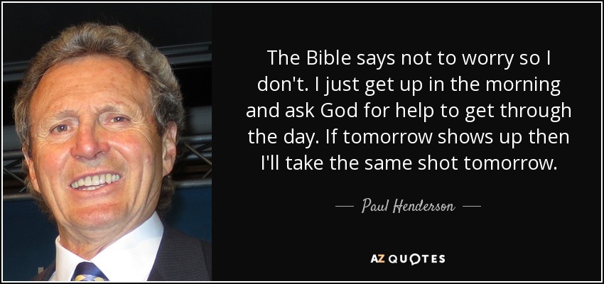 The Bible says not to worry so I don't. I just get up in the morning and ask God for help to get through the day. If tomorrow shows up then I'll take the same shot tomorrow. - Paul Henderson