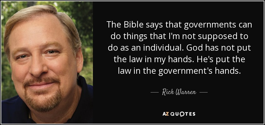 The Bible says that governments can do things that I'm not supposed to do as an individual. God has not put the law in my hands. He's put the law in the government's hands. - Rick Warren
