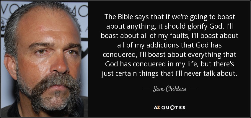 The Bible says that if we're going to boast about anything, it should glorify God. I'll boast about all of my faults, I'll boast about all of my addictions that God has conquered, I'll boast about everything that God has conquered in my life, but there's just certain things that I'll never talk about. - Sam Childers