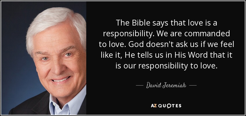 The Bible says that love is a responsibility. We are commanded to love. God doesn't ask us if we feel like it, He tells us in His Word that it is our responsibility to love. - David Jeremiah