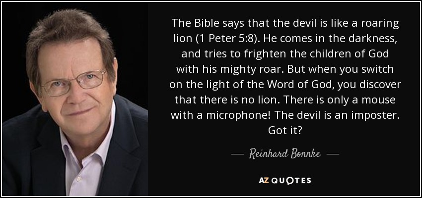 The Bible says that the devil is like a roaring lion (1 Peter 5:8). He comes in the darkness, and tries to frighten the children of God with his mighty roar. But when you switch on the light of the Word of God, you discover that there is no lion. There is only a mouse with a microphone! The devil is an imposter. Got it? - Reinhard Bonnke