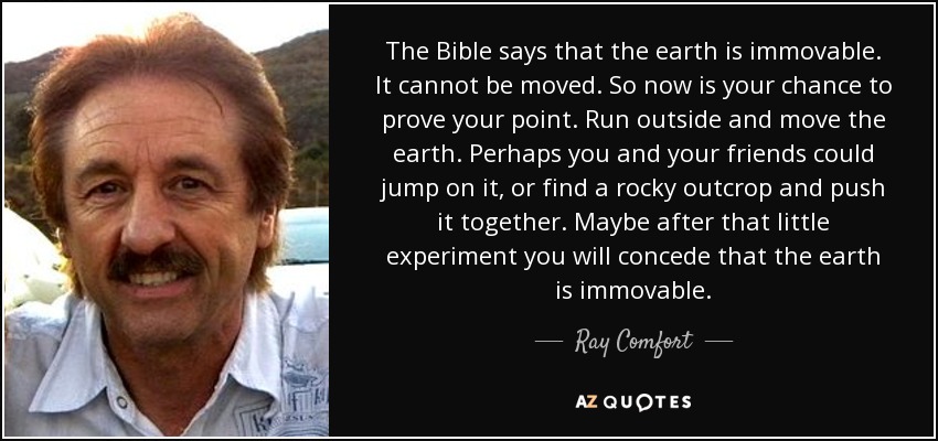 The Bible says that the earth is immovable. It cannot be moved. So now is your chance to prove your point. Run outside and move the earth. Perhaps you and your friends could jump on it, or find a rocky outcrop and push it together. Maybe after that little experiment you will concede that the earth is immovable. - Ray Comfort