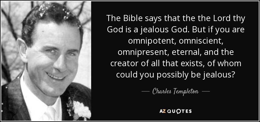The Bible says that the the Lord thy God is a jealous God. But if you are omnipotent, omniscient, omnipresent, eternal, and the creator of all that exists, of whom could you possibly be jealous? - Charles Templeton