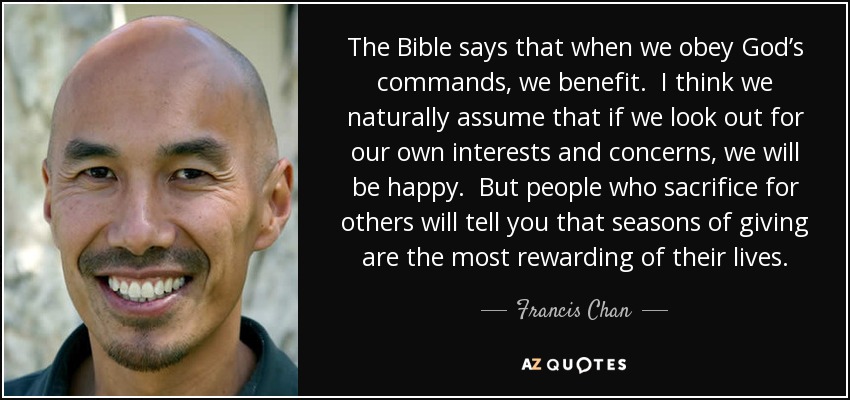 The Bible says that when we obey God’s commands, we benefit. I think we naturally assume that if we look out for our own interests and concerns, we will be happy. But people who sacrifice for others will tell you that seasons of giving are the most rewarding of their lives. - Francis Chan