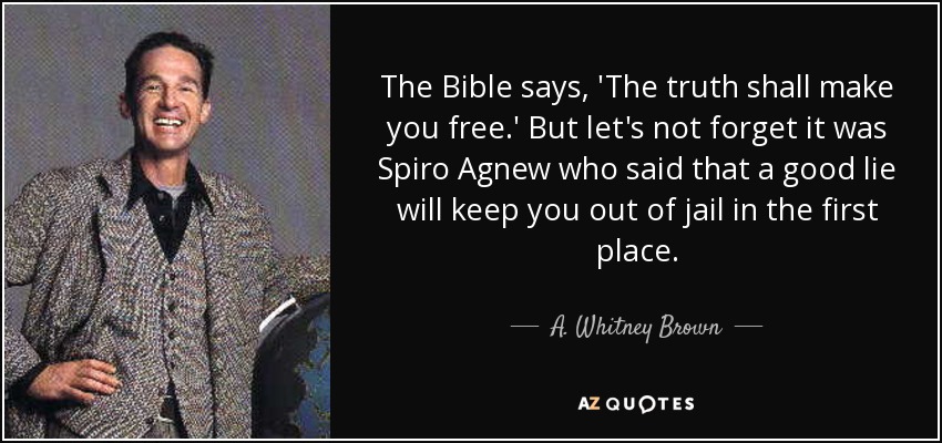 The Bible says, 'The truth shall make you free.' But let's not forget it was Spiro Agnew who said that a good lie will keep you out of jail in the first place. - A. Whitney Brown