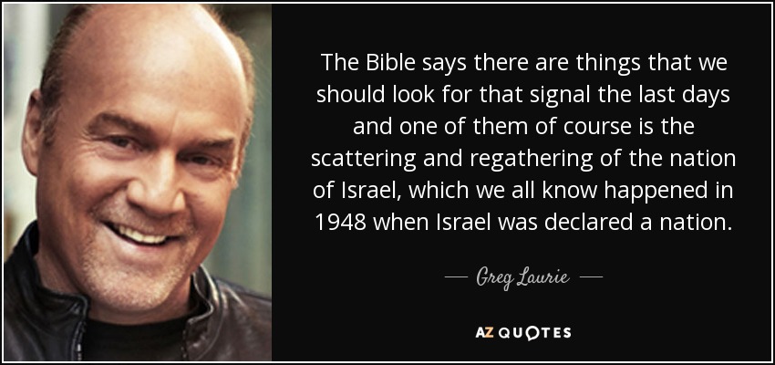 The Bible says there are things that we should look for that signal the last days and one of them of course is the scattering and regathering of the nation of Israel, which we all know happened in 1948 when Israel was declared a nation. - Greg Laurie