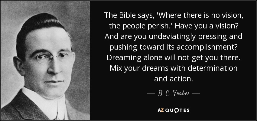 The Bible says, 'Where there is no vision, the people perish.' Have you a vision? And are you undeviatingly pressing and pushing toward its accomplishment? Dreaming alone will not get you there. Mix your dreams with determination and action. - B. C. Forbes