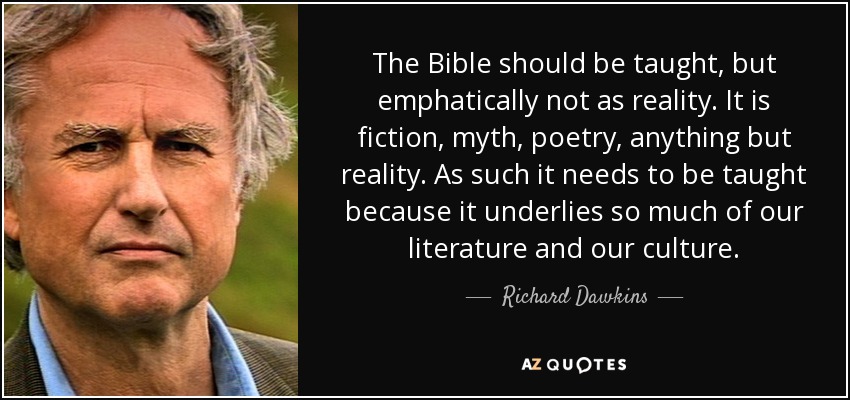 The Bible should be taught, but emphatically not as reality. It is fiction, myth, poetry, anything but reality. As such it needs to be taught because it underlies so much of our literature and our culture. - Richard Dawkins