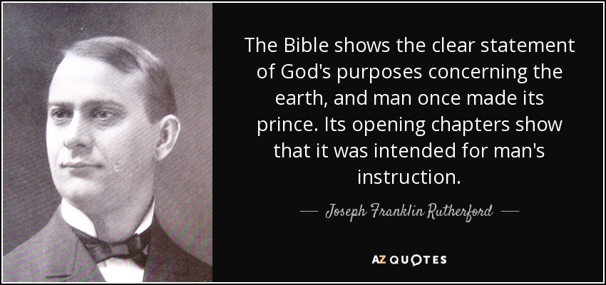The Bible shows the clear statement of God's purposes concerning the earth, and man once made its prince. Its opening chapters show that it was intended for man's instruction. - Joseph Franklin Rutherford