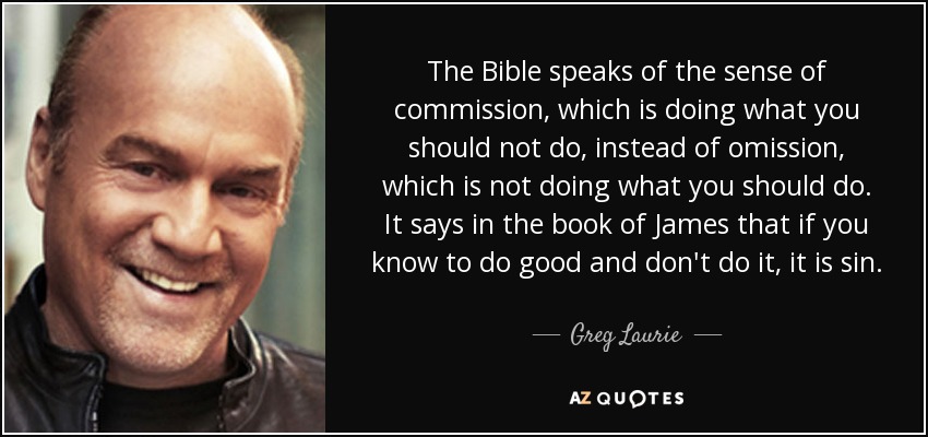 The Bible speaks of the sense of commission, which is doing what you should not do, instead of omission, which is not doing what you should do. It says in the book of James that if you know to do good and don't do it, it is sin. - Greg Laurie