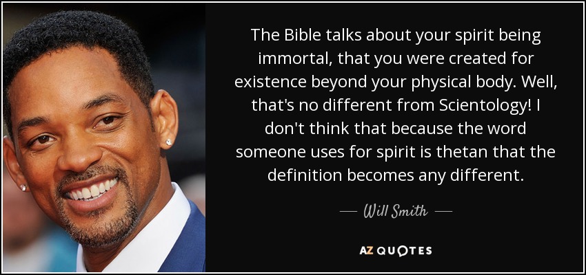 The Bible talks about your spirit being immortal, that you were created for existence beyond your physical body. Well, that's no different from Scientology! I don't think that because the word someone uses for spirit is thetan that the definition becomes any different. - Will Smith