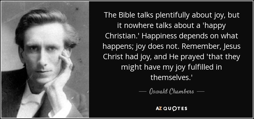 The Bible talks plentifully about joy, but it nowhere talks about a 'happy Christian.' Happiness depends on what happens; joy does not. Remember, Jesus Christ had joy, and He prayed 'that they might have my joy fulfilled in themselves.' - Oswald Chambers