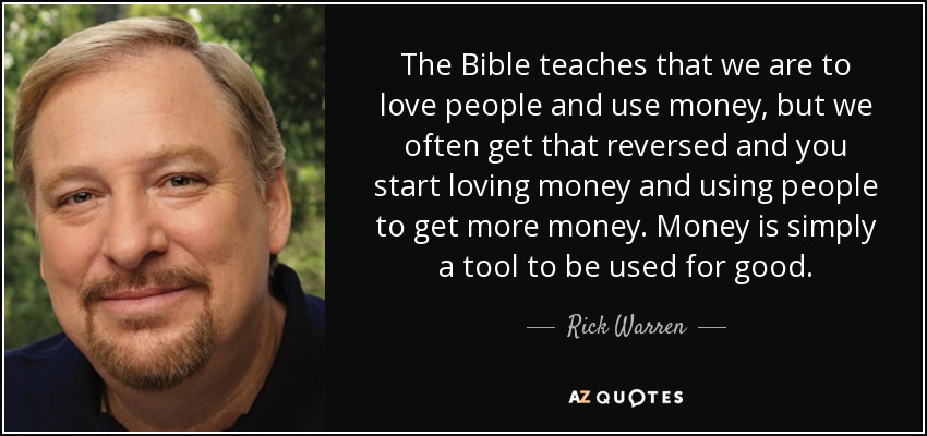 The Bible teaches that we are to love people and use money, but we often get that reversed and you start loving money and using people to get more money. Money is simply a tool to be used for good. - Rick Warren