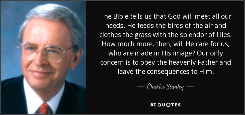 The Bible tells us that God will meet all our needs. He feeds the birds of the air and clothes the grass with the splendor of lilies. How much more, then, will He care for us, who are made in His image? Our only concern is to obey the heavenly Father and leave the consequences to Him. - Charles Stanley