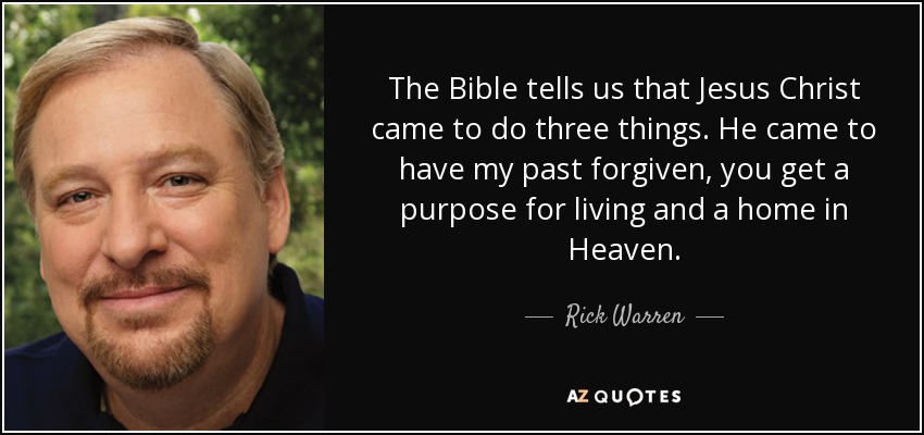 The Bible tells us that Jesus Christ came to do three things. He came to have my past forgiven, you get a purpose for living and a home in Heaven. - Rick Warren