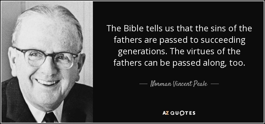 The Bible tells us that the sins of the fathers are passed to succeeding generations. The virtues of the fathers can be passed along, too. - Norman Vincent Peale