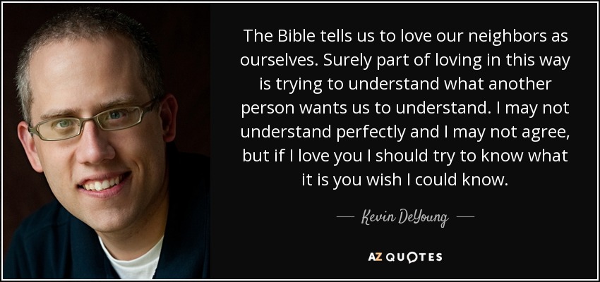The Bible tells us to love our neighbors as ourselves. Surely part of loving in this way is trying to understand what another person wants us to understand. I may not understand perfectly and I may not agree, but if I love you I should try to know what it is you wish I could know. - Kevin DeYoung