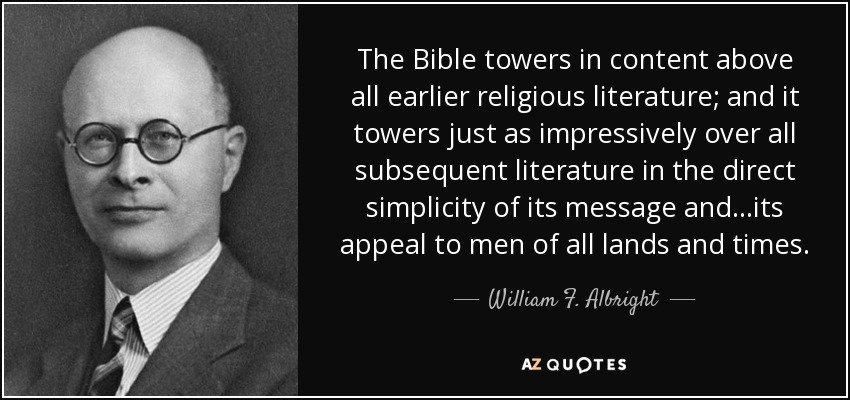 The Bible towers in content above all earlier religious literature; and it towers just as impressively over all subsequent literature in the direct simplicity of its message and...its appeal to men of all lands and times. - William F. Albright