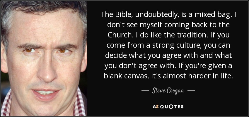 The Bible, undoubtedly, is a mixed bag. I don't see myself coming back to the Church. I do like the tradition. If you come from a strong culture, you can decide what you agree with and what you don't agree with. If you're given a blank canvas, it's almost harder in life. - Steve Coogan