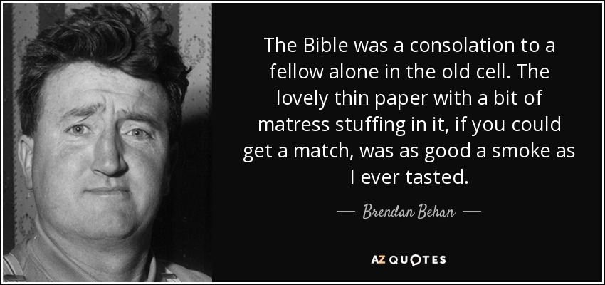 The Bible was a consolation to a fellow alone in the old cell. The lovely thin paper with a bit of matress stuffing in it, if you could get a match, was as good a smoke as I ever tasted. - Brendan Behan