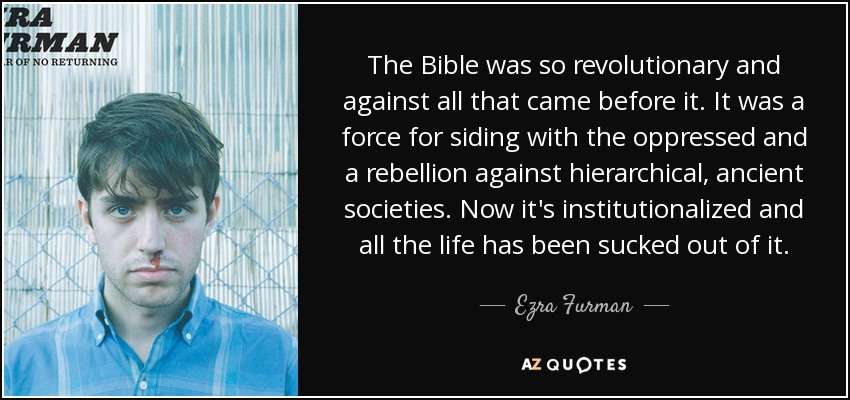 The Bible was so revolutionary and against all that came before it. It was a force for siding with the oppressed and a rebellion against hierarchical, ancient societies. Now it's institutionalized and all the life has been sucked out of it. - Ezra Furman
