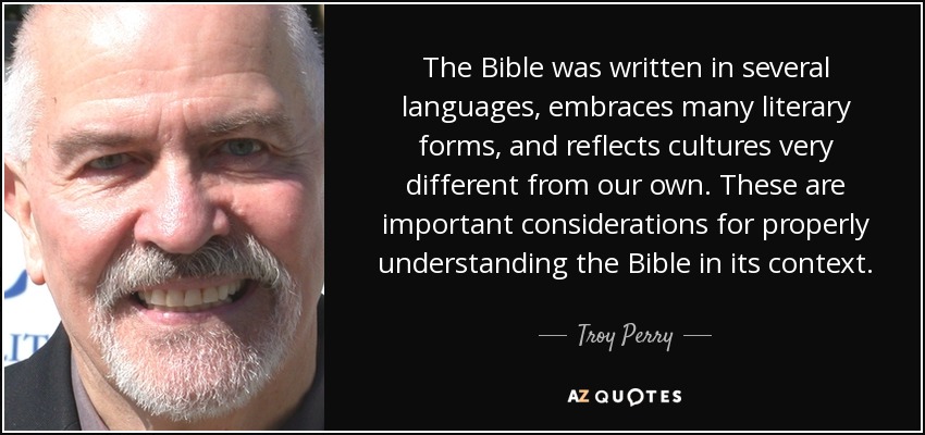 The Bible was written in several languages, embraces many literary forms, and reflects cultures very different from our own. These are important considerations for properly understanding the Bible in its context. - Troy Perry