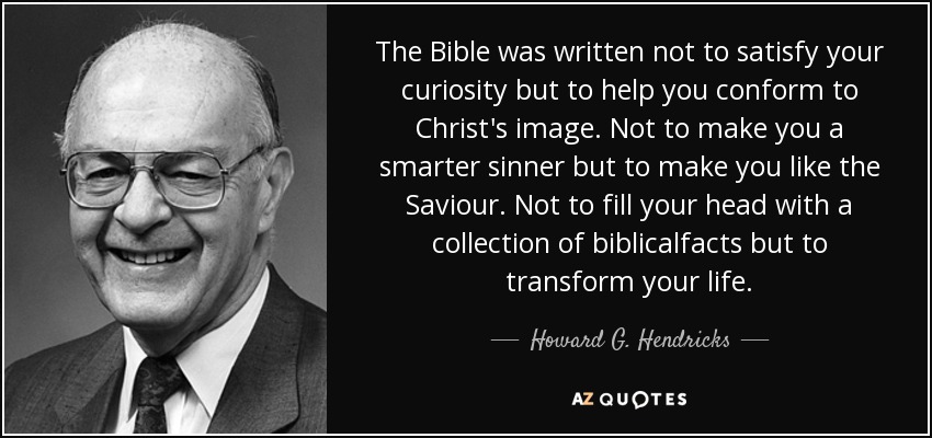 The Bible was written not to satisfy your curiosity but to help you conform to Christ's image. Not to make you a smarter sinner but to make you like the Saviour. Not to fill your head with a collection of biblicalfacts but to transform your life. - Howard G. Hendricks