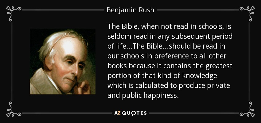 The Bible, when not read in schools, is seldom read in any subsequent period of life...The Bible...should be read in our schools in preference to all other books because it contains the greatest portion of that kind of knowledge which is calculated to produce private and public happiness. - Benjamin Rush