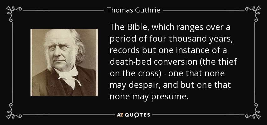 The Bible, which ranges over a period of four thousand years, records but one instance of a death-bed conversion (the thief on the cross) - one that none may despair, and but one that none may presume. - Thomas Guthrie
