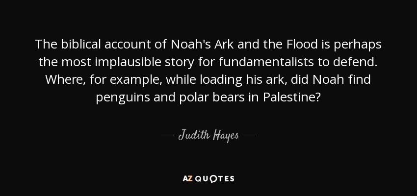 The biblical account of Noah's Ark and the Flood is perhaps the most implausible story for fundamentalists to defend. Where, for example, while loading his ark, did Noah find penguins and polar bears in Palestine? - Judith Hayes