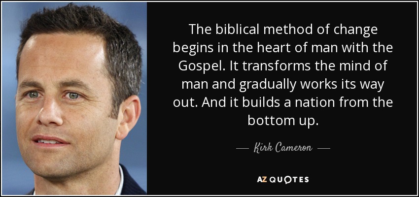 The biblical method of change begins in the heart of man with the Gospel. It transforms the mind of man and gradually works its way out. And it builds a nation from the bottom up. - Kirk Cameron