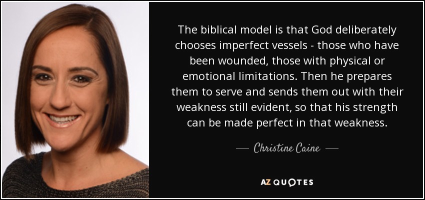 The biblical model is that God deliberately chooses imperfect vessels - those who have been wounded, those with physical or emotional limitations. Then he prepares them to serve and sends them out with their weakness still evident, so that his strength can be made perfect in that weakness. - Christine Caine