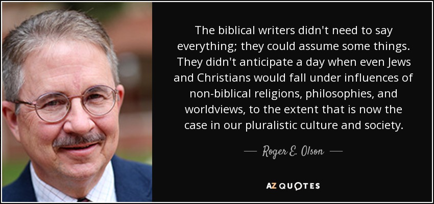 The biblical writers didn't need to say everything; they could assume some things. They didn't anticipate a day when even Jews and Christians would fall under influences of non-biblical religions, philosophies, and worldviews, to the extent that is now the case in our pluralistic culture and society. - Roger E. Olson