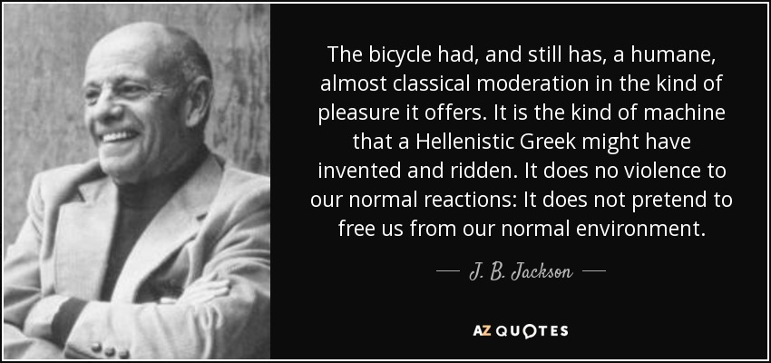 The bicycle had, and still has, a humane, almost classical moderation in the kind of pleasure it offers. It is the kind of machine that a Hellenistic Greek might have invented and ridden. It does no violence to our normal reactions: It does not pretend to free us from our normal environment. - J. B. Jackson