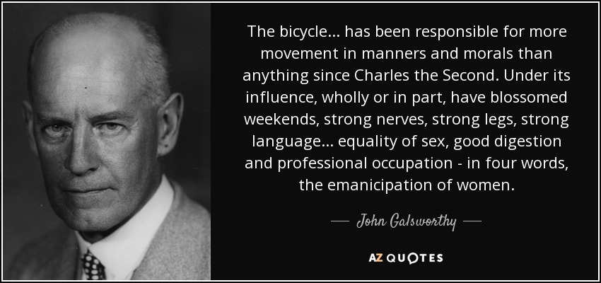 The bicycle... has been responsible for more movement in manners and morals than anything since Charles the Second. Under its influence, wholly or in part, have blossomed weekends, strong nerves, strong legs, strong language... equality of sex, good digestion and professional occupation - in four words, the emanicipation of women. - John Galsworthy