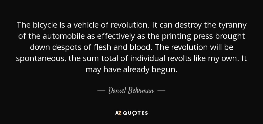 The bicycle is a vehicle of revolution. It can destroy the tyranny of the automobile as effectively as the printing press brought down despots of flesh and blood. The revolution will be spontaneous, the sum total of individual revolts like my own. It may have already begun. - Daniel Behrman