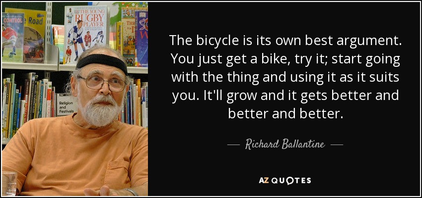 The bicycle is its own best argument. You just get a bike, try it; start going with the thing and using it as it suits you. It'll grow and it gets better and better and better. - Richard Ballantine