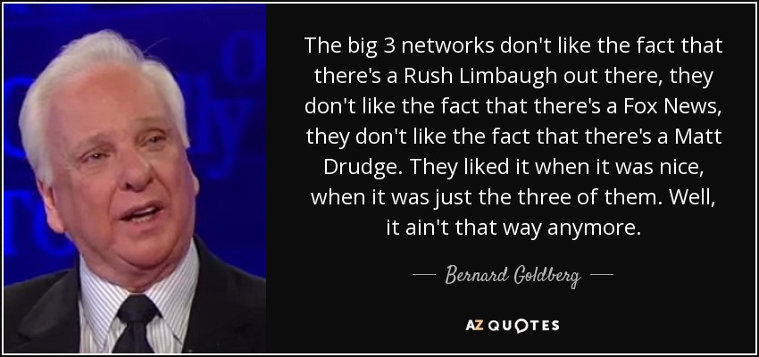 The big 3 networks don't like the fact that there's a Rush Limbaugh out there, they don't like the fact that there's a Fox News, they don't like the fact that there's a Matt Drudge. They liked it when it was nice, when it was just the three of them. Well, it ain't that way anymore. - Bernard Goldberg