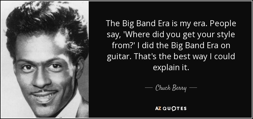 The Big Band Era is my era. People say, 'Where did you get your style from?' I did the Big Band Era on guitar. That's the best way I could explain it. - Chuck Berry