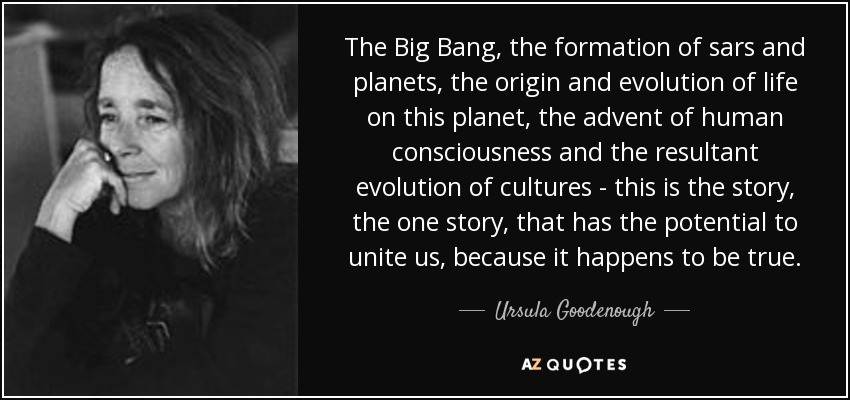 The Big Bang, the formation of sars and planets, the origin and evolution of life on this planet, the advent of human consciousness and the resultant evolution of cultures - this is the story, the one story, that has the potential to unite us, because it happens to be true. - Ursula Goodenough