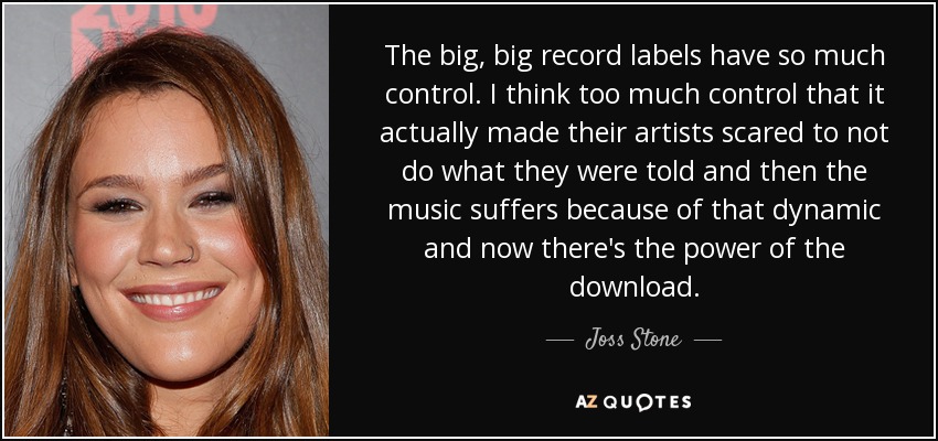The big, big record labels have so much control. I think too much control that it actually made their artists scared to not do what they were told and then the music suffers because of that dynamic and now there's the power of the download. - Joss Stone
