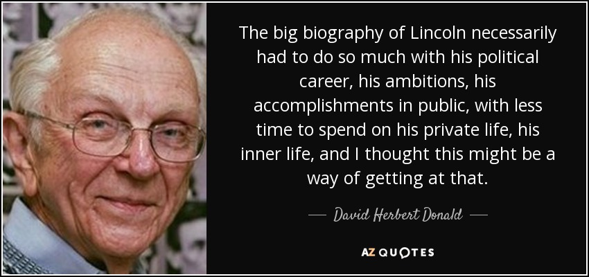 The big biography of Lincoln necessarily had to do so much with his political career, his ambitions, his accomplishments in public, with less time to spend on his private life, his inner life, and I thought this might be a way of getting at that. - David Herbert Donald