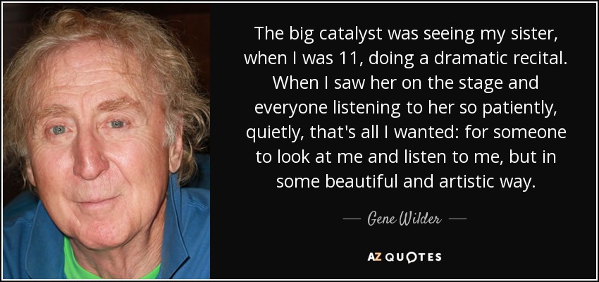 The big catalyst was seeing my sister, when I was 11, doing a dramatic recital. When I saw her on the stage and everyone listening to her so patiently, quietly, that's all I wanted: for someone to look at me and listen to me, but in some beautiful and artistic way. - Gene Wilder