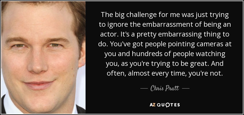 The big challenge for me was just trying to ignore the embarrassment of being an actor. It's a pretty embarrassing thing to do. You've got people pointing cameras at you and hundreds of people watching you, as you're trying to be great. And often, almost every time, you're not. - Chris Pratt