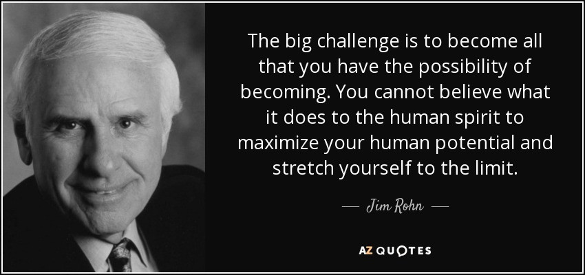 The big challenge is to become all that you have the possibility of becoming. You cannot believe what it does to the human spirit to maximize your human potential and stretch yourself to the limit. - Jim Rohn
