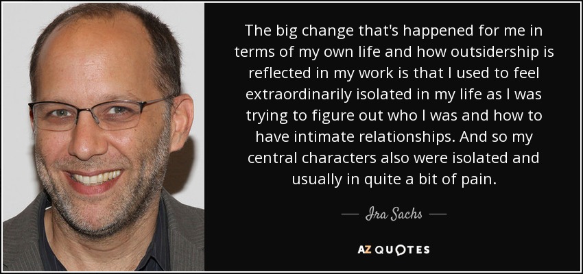 The big change that's happened for me in terms of my own life and how outsidership is reflected in my work is that I used to feel extraordinarily isolated in my life as I was trying to figure out who I was and how to have intimate relationships. And so my central characters also were isolated and usually in quite a bit of pain. - Ira Sachs