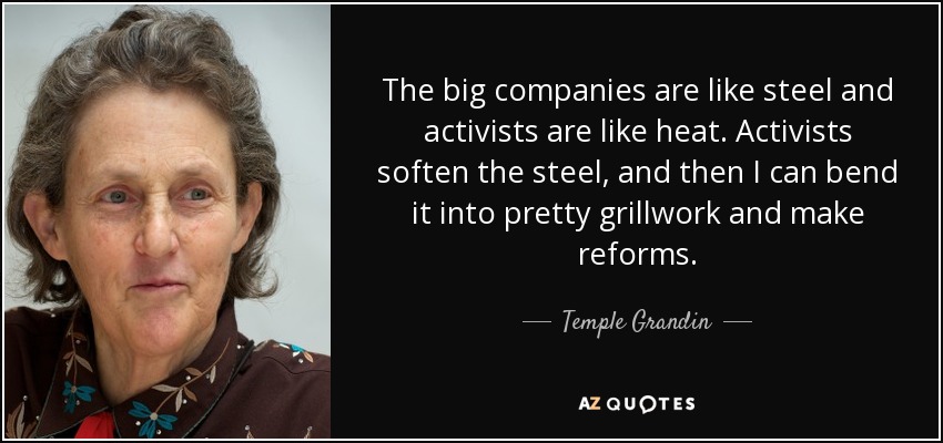 The big companies are like steel and activists are like heat. Activists soften the steel, and then I can bend it into pretty grillwork and make reforms. - Temple Grandin