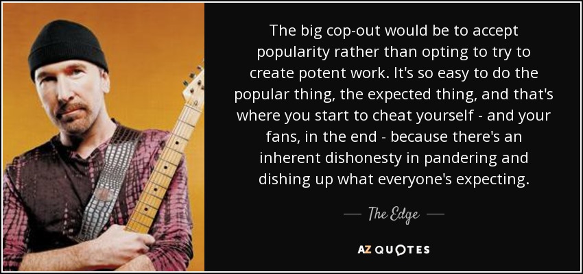 The big cop-out would be to accept popularity rather than opting to try to create potent work. It's so easy to do the popular thing, the expected thing, and that's where you start to cheat yourself - and your fans, in the end - because there's an inherent dishonesty in pandering and dishing up what everyone's expecting. - The Edge