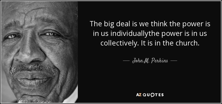 The big deal is we think the power is in us individuallythe power is in us collectively. It is in the church. - John M. Perkins