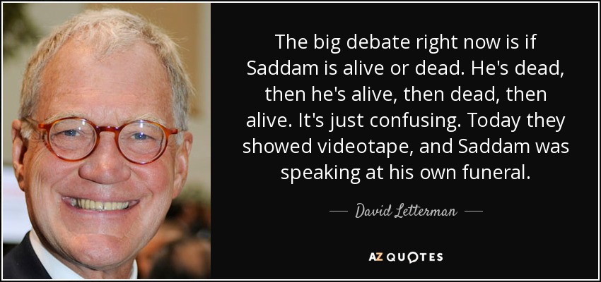 The big debate right now is if Saddam is alive or dead. He's dead, then he's alive, then dead, then alive. It's just confusing. Today they showed videotape, and Saddam was speaking at his own funeral. - David Letterman